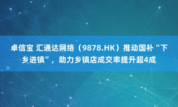 卓信宝 汇通达网络（9878.HK）推动国补“下乡进镇”，助力乡镇店成交率提升超4成
