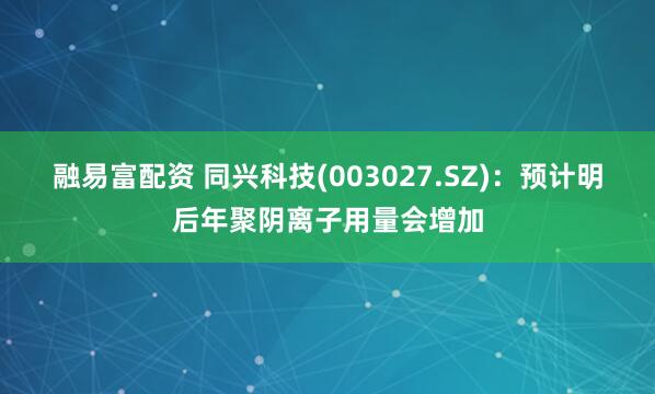融易富配资 同兴科技(003027.SZ)：预计明后年聚阴离子用量会增加