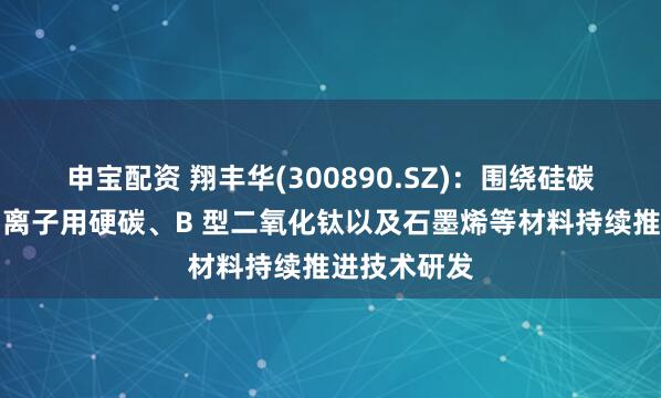 申宝配资 翔丰华(300890.SZ)：围绕硅碳、硅氧、钠离子用硬碳、B 型二氧化钛以及石墨烯等材料持续推进技术研发