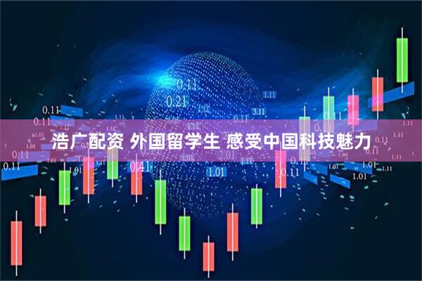 浩广配资 外国留学生 感受中国科技魅力