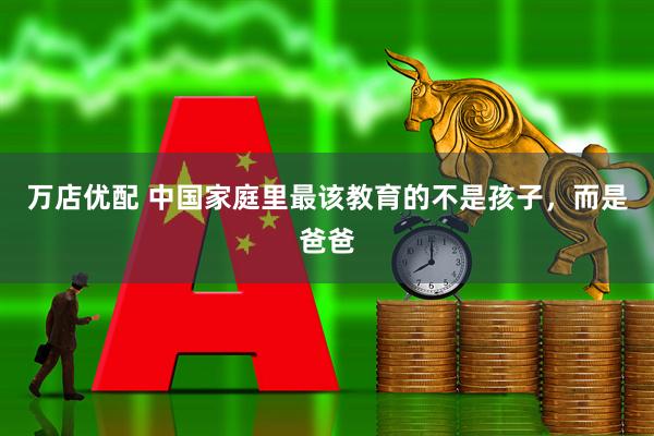 万店优配 中国家庭里最该教育的不是孩子，而是爸爸