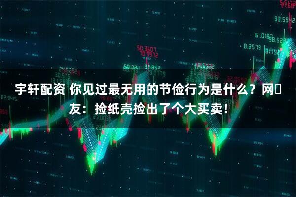 宇轩配资 你见过最无用的节俭行为是什么？网‬友：捡纸壳捡出了个大买卖！