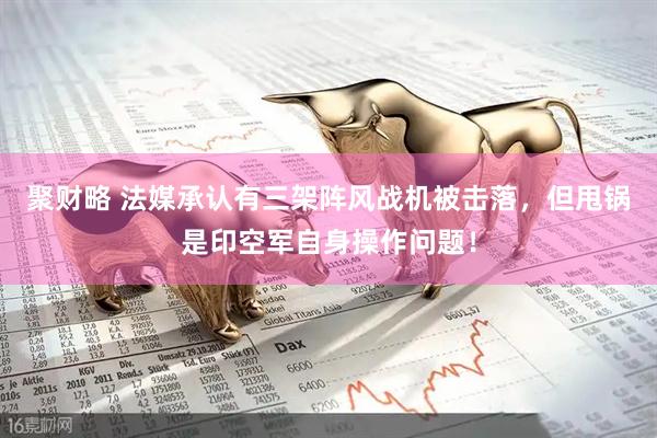 聚财略 法媒承认有三架阵风战机被击落，但甩锅是印空军自身操作问题！