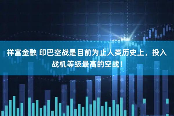 祥富金融 印巴空战是目前为止人类历史上，投入战机等级最高的空战！