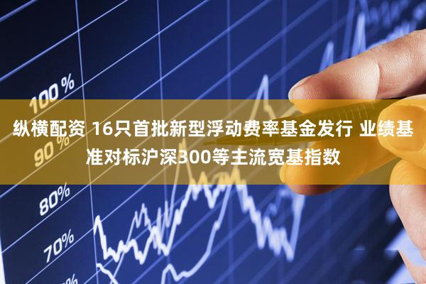 纵横配资 16只首批新型浮动费率基金发行 业绩基准对标沪深300等主流宽基指数