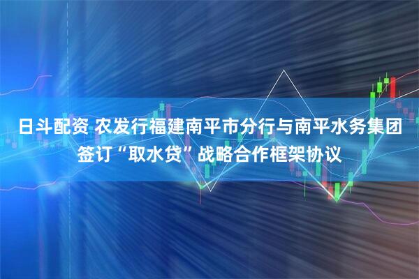 日斗配资 农发行福建南平市分行与南平水务集团签订“取水贷”战略合作框架协议