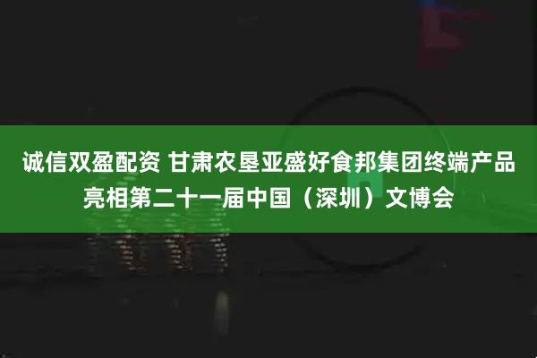 诚信双盈配资 甘肃农垦亚盛好食邦集团终端产品亮相第二十一届中国（深圳）文博会
