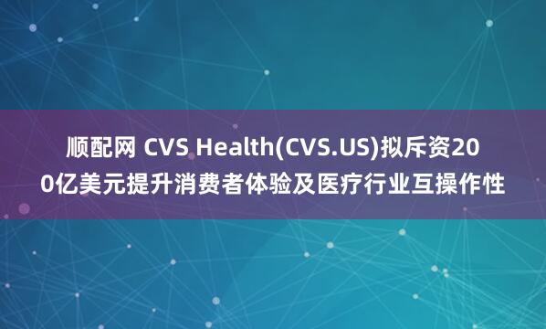 顺配网 CVS Health(CVS.US)拟斥资200亿美元提升消费者体验及医疗行业互操作性