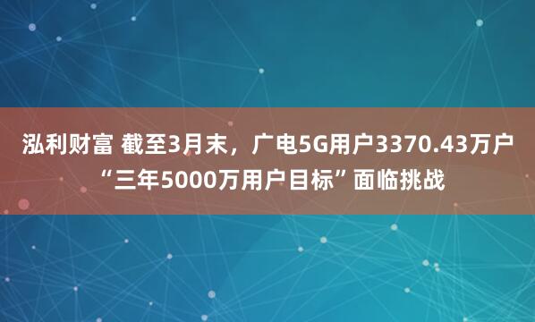 泓利财富 截至3月末，广电5G用户3370.43万户 “三年5000万用户目标”面临挑战
