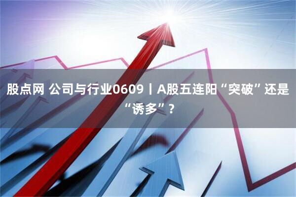 股点网 公司与行业0609丨A股五连阳“突破”还是“诱多”?