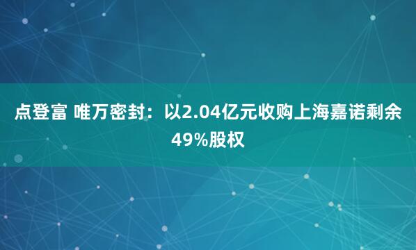 点登富 唯万密封：以2.04亿元收购上海嘉诺剩余49%股权