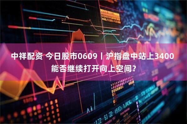 中祥配资 今日股市0609丨沪指盘中站上3400 能否继续打开向上空间？