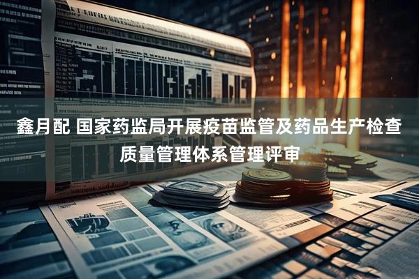 鑫月配 国家药监局开展疫苗监管及药品生产检查质量管理体系管理评审