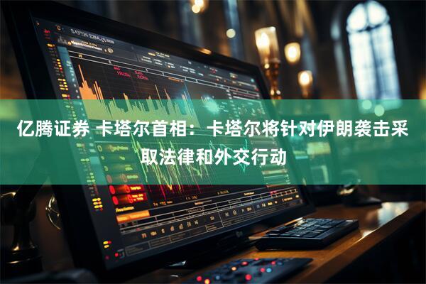 亿腾证券 卡塔尔首相：卡塔尔将针对伊朗袭击采取法律和外交行动