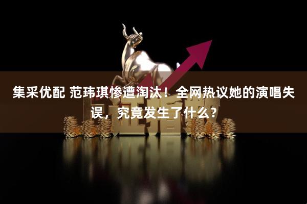 集采优配 范玮琪惨遭淘汰！全网热议她的演唱失误，究竟发生了什么？