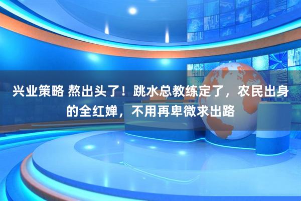 兴业策略 熬出头了！跳水总教练定了，农民出身的全红婵，不用再卑微求出路