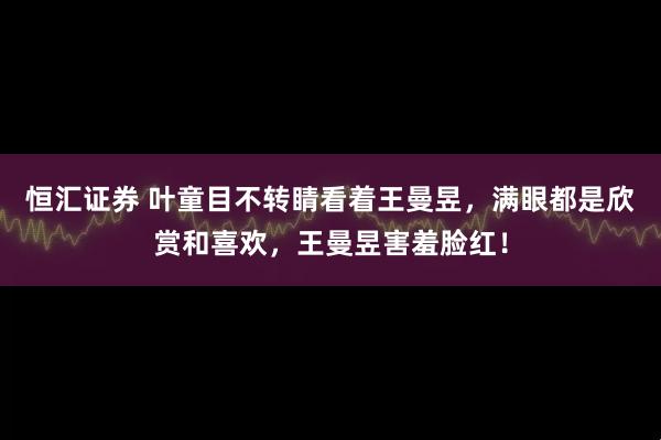 恒汇证券 叶童目不转睛看着王曼昱，满眼都是欣赏和喜欢，王曼昱害羞脸红！