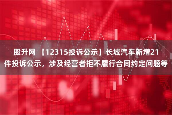 股升网 【12315投诉公示】长城汽车新增21件投诉公示，涉及经营者拒不履行合同约定问题等