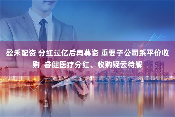 盈禾配资 分红过亿后再募资 重要子公司系平价收购  睿健医疗分红、收购疑云待解