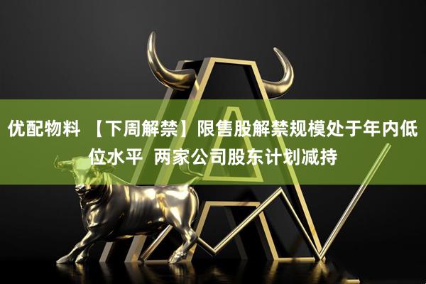 优配物料 【下周解禁】限售股解禁规模处于年内低位水平  两家公司股东计划减持