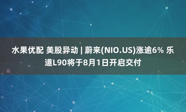 水果优配 美股异动 | 蔚来(NIO.US)涨逾6% 乐道L90将于8月1日开启交付