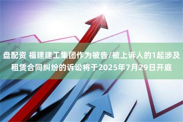 盘配资 福建建工集团作为被告/被上诉人的1起涉及租赁合同纠纷的诉讼将于2025年7月29日开庭