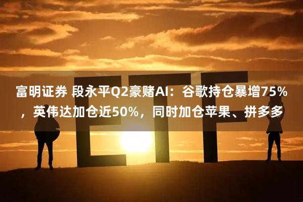 富明证券 段永平Q2豪赌AI：谷歌持仓暴增75%，英伟达加仓近50%，同时加仓苹果、拼多多