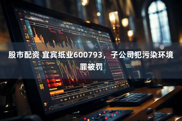 股市配资 宜宾纸业600793，子公司犯污染环境罪被罚