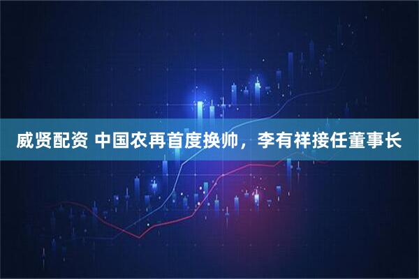 威贤配资 中国农再首度换帅，李有祥接任董事长