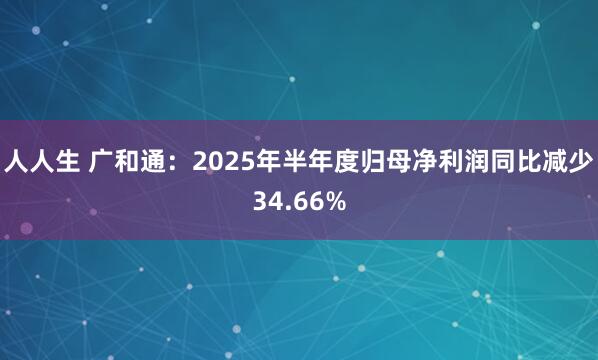 人人生 广和通：2025年半年度归母净利润同比减少34.66%