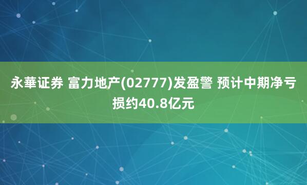 永華证券 富力地产(02777)发盈警 预计中期净亏损约40.8亿元