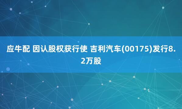 应牛配 因认股权获行使 吉利汽车(00175)发行8.2万股