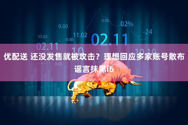 优配送 还没发售就被攻击？理想回应多家账号散布谣言抹黑i6