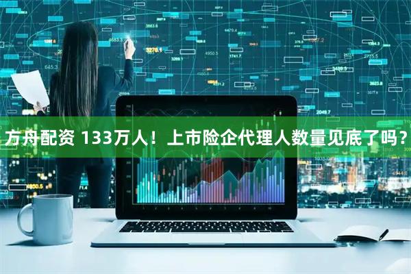 方舟配资 133万人！上市险企代理人数量见底了吗？