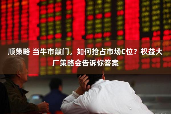 顺策略 当牛市敲门，如何抢占市场C位？权益大厂策略会告诉你答案