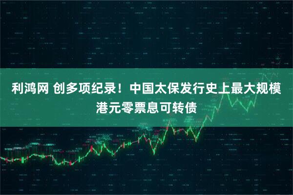 利鸿网 创多项纪录！中国太保发行史上最大规模港元零票息可转债