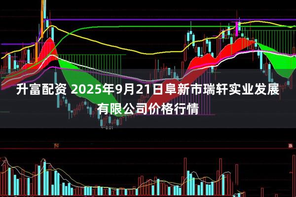 升富配资 2025年9月21日阜新市瑞轩实业发展有限公司价格行情