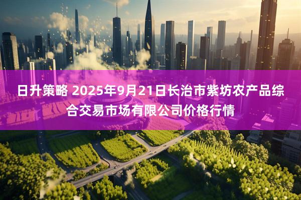 日升策略 2025年9月21日长治市紫坊农产品综合交易市场有限公司价格行情