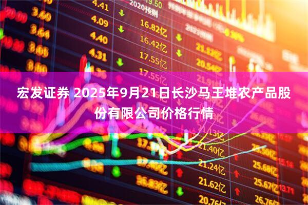 宏发证券 2025年9月21日长沙马王堆农产品股份有限公司价格行情