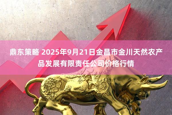 鼎东策略 2025年9月21日金昌市金川天然农产品发展有限责任公司价格行情