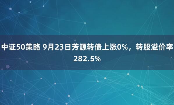 中证50策略 9月23日芳源转债上涨0%，转股溢价率282.5%