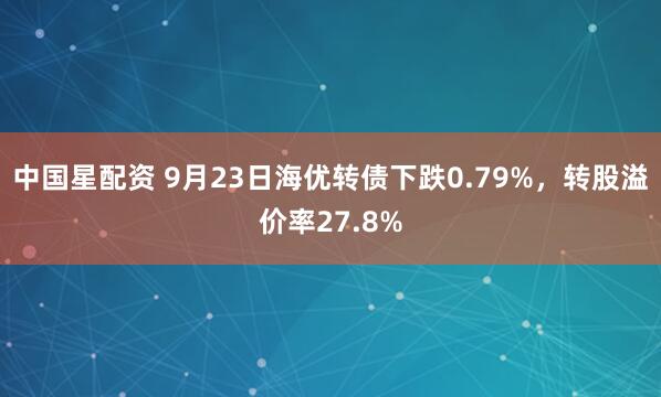 中国星配资 9月23日海优转债下跌0.79%，转股溢价率27.8%