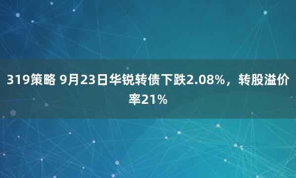 319策略 9月23日华锐转债下跌2.08%，转股溢价率21%