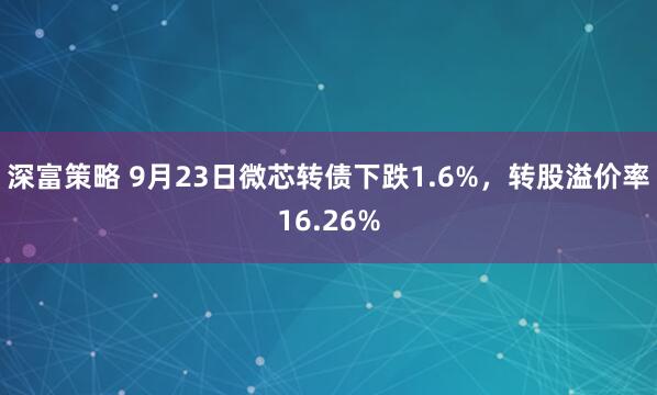 深富策略 9月23日微芯转债下跌1.6%，转股溢价率16.26%