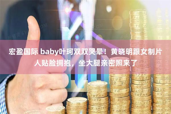 宏盈国际 baby叶珂双双哭晕！黄晓明跟女制片人贴脸拥抱，坐大腿亲密照来了