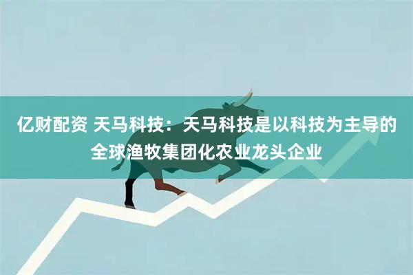 亿财配资 天马科技：天马科技是以科技为主导的全球渔牧集团化农业龙头企业
