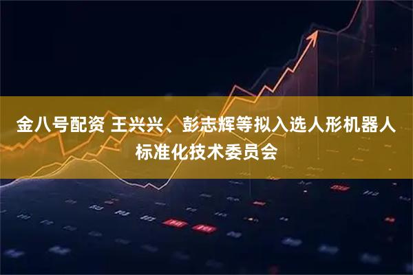 金八号配资 王兴兴、彭志辉等拟入选人形机器人标准化技术委员会