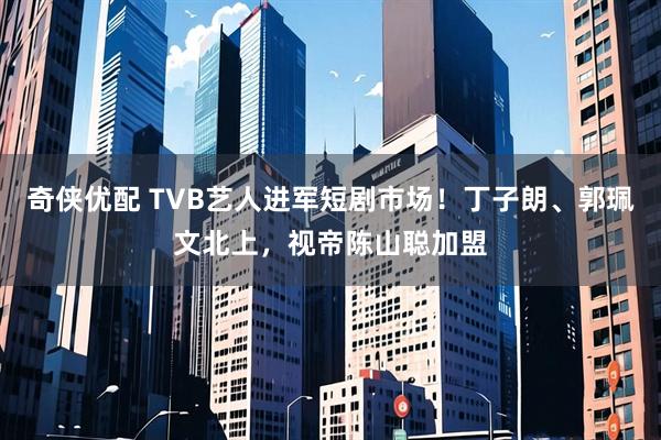 奇侠优配 TVB艺人进军短剧市场!丁子朗、郭珮文北上,视帝陈山聪加盟