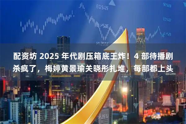 配资坊 2025 年代剧压箱底王炸！4 部待播剧杀疯了，梅婷黄景瑜关晓彤扎堆，每部都上头