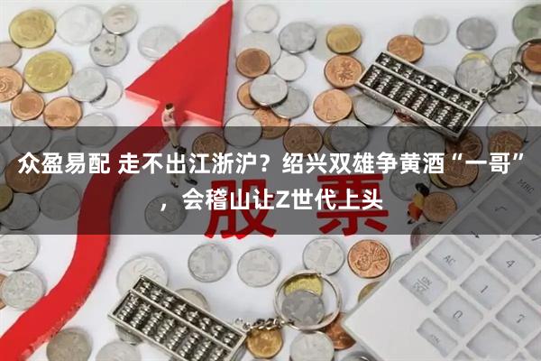 众盈易配 走不出江浙沪？绍兴双雄争黄酒“一哥”，会稽山让Z世代上头